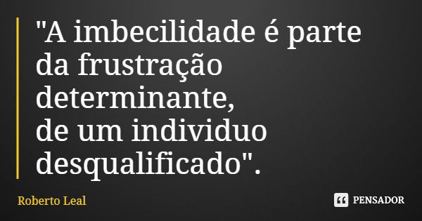 "A imbecilidade é parte da frustração determinante, de um individuo desqualificado".... Frase de Roberto Leal.