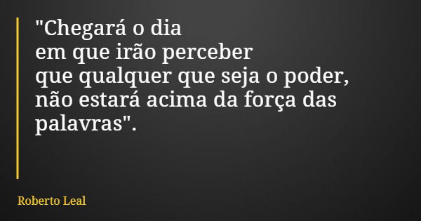 "Chegará o dia em que irão perceber que qualquer que seja o poder, não estará acima da força das palavras".... Frase de Roberto Leal.