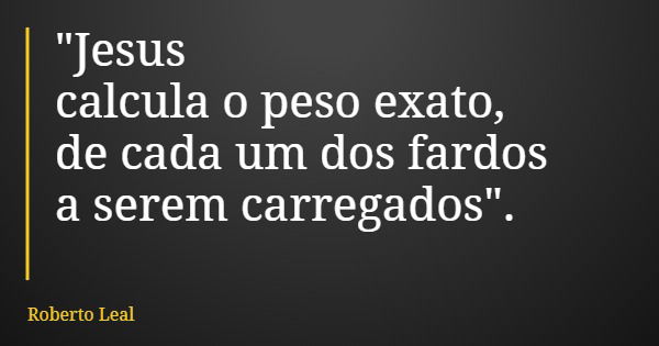 "Jesus calcula o peso exato, de cada um dos fardos a serem carregados".... Frase de Roberto Leal.