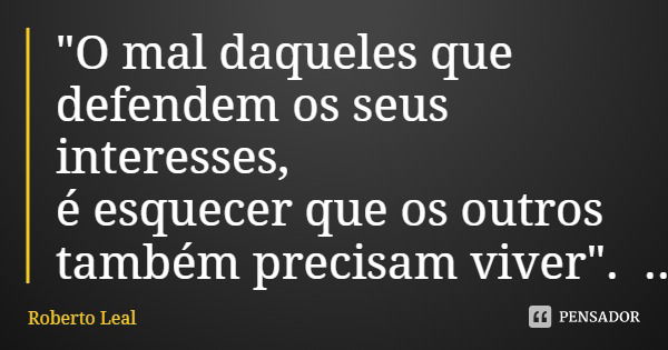"O mal daqueles que defendem os seus interesses, é esquecer que os outros também precisam viver".... Frase de Roberto Leal.