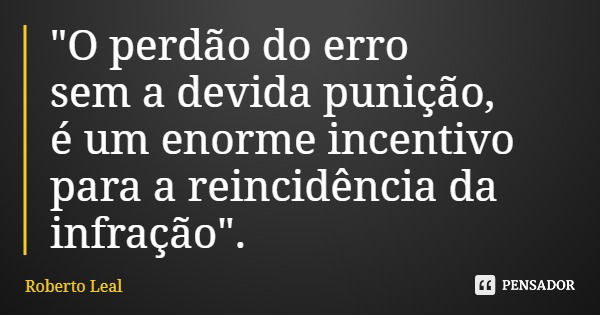 "O perdão do erro sem a devida punição, é um enorme incentivo para a reincidência da infração".... Frase de Roberto Leal.