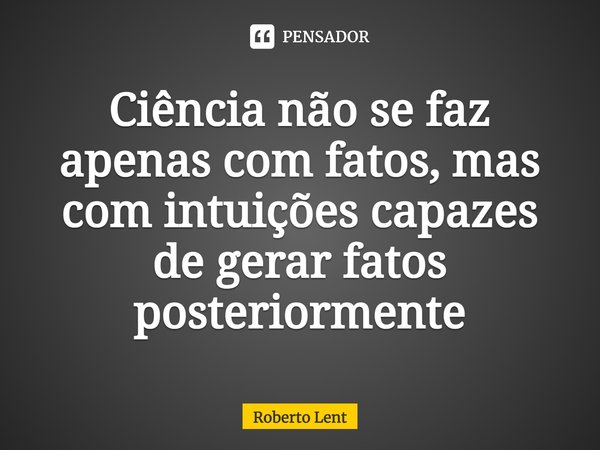 ⁠Ciência não se faz apenas com fatos, mas com intuições capazes de gerar fatos posteriormente... Frase de Roberto Lent.