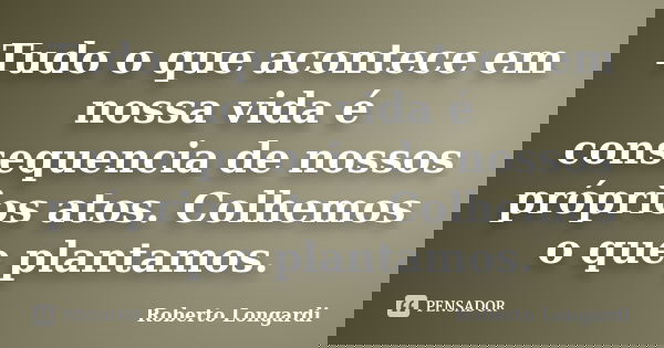 Tudo o que acontece em nossa vida é consequencia de nossos próprios atos. Colhemos o que plantamos.... Frase de Roberto Longardi.