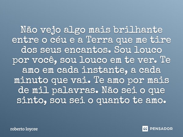 Não vejo algo mais brilhante entre o céu e a Terra que me tire dos seus encantos. Sou louco por você, sou louco em te ver. Te amo em cada instante, a cada minut... Frase de roberto loycee.