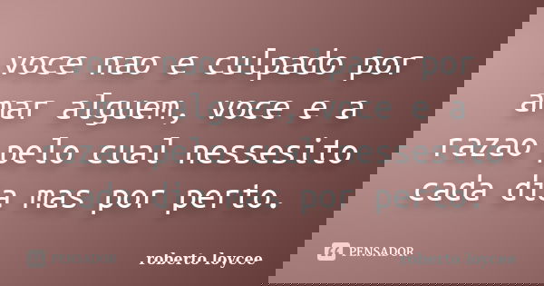 voce nao e culpado por amar alguem, voce e a razao pelo cual nessesito cada dia mas por perto.... Frase de roberto loycee.