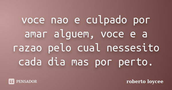 voce nao e culpado por amar alguem, voce e a razao pelo cual nessesito cada dia mas por perto.... Frase de roberto loycee.