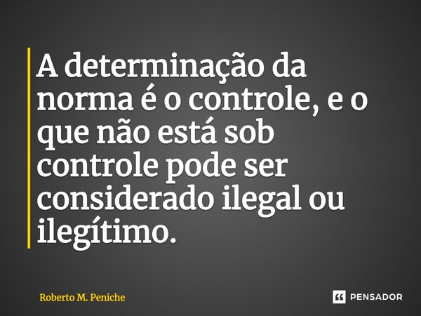 ⁠A determinação da norma é o controle, e o que não está sob controle pode ser considerado ilegal ou ilegítimo.... Frase de Roberto M. Peniche.