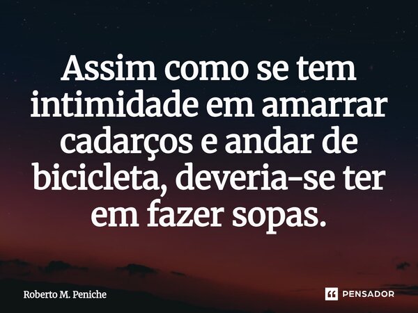 ⁠Assim como se tem intimidade em amarrar cadarços e andar de bicicleta, deveria-se ter em fazer sopas.... Frase de Roberto M. Peniche.