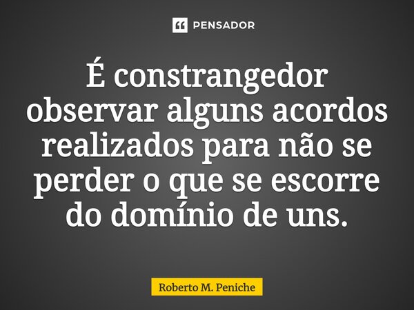 ⁠É constrangedor observar alguns acordos realizados para não se perder o que se escorre do domínio de uns.... Frase de Roberto M. Peniche.