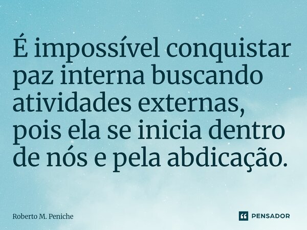 ⁠É impossível conquistar paz interna buscando atividades externas, pois ela se inicia dentro de nós e pela abdicação.... Frase de Roberto M. Peniche.