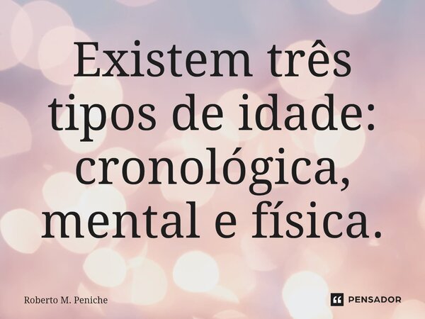 ⁠Existem três tipos de idade: cronológica, mental e física.... Frase de Roberto M. Peniche.