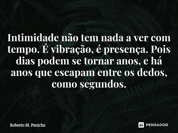 Intimidade não tem nada a ver com tempo. É vibração, é presença. Pois dias podem se tornar anos, e há anos que escapam entre os dedos, como segundos.... Frase de Roberto M. Peniche.
