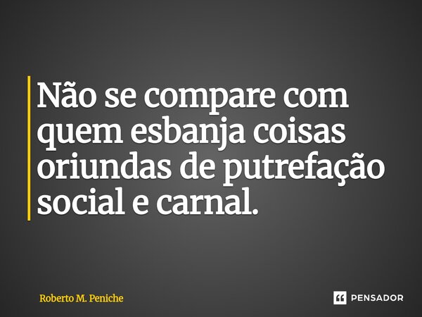 Não se compare com quem esbanja coisas oriundas de putrefação social e carnal.... Frase de Roberto M. Peniche.