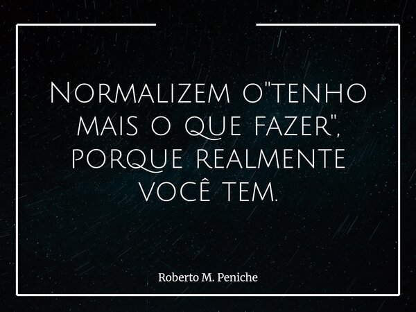 Normalizem o "tenho mais o que fazer", porque realmente você tem.... Frase de Roberto M. Peniche.