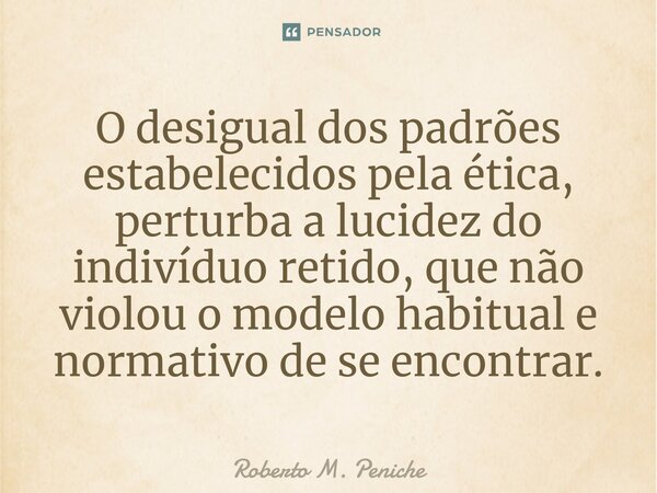 ⁠⁠O desigual dos padrões estabelecidos pela ética, perturba a lucidez do indivíduo retido, que não violou o modelo habitual e normativo de se encontrar.... Frase de Roberto M. Peniche.