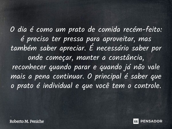 O dia é como um prato de comida recém-feito: é preciso ter pressa para aproveitar, mas também saber apreciar. É necessário saber por onde começar, manter a con... Frase de Roberto M. Peniche.