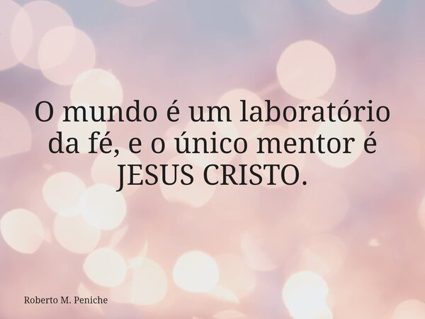 O mundo é um laboratório da fé, e o único mentor é JESUS CRISTO.... Frase de Roberto M. Peniche.