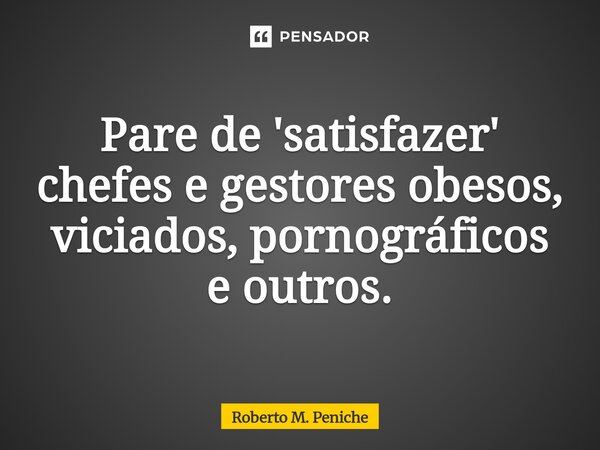 ⁠Pare de 'satisfazer' chefes e gestores obesos, viciados, pornográficos e outros.... Frase de Roberto M. Peniche.
