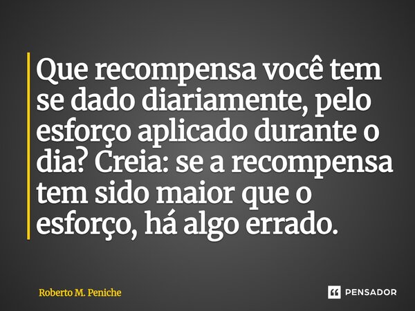 ⁠⁠Que recompensa você tem se dado diariamente, pelo esforço aplicado durante o dia? Creia: se a recompensa tem sido maior que o esforço, há algo errado.... Frase de Roberto M. Peniche.