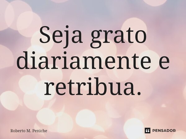 ⁠Seja grato diariamente e retribua.⁠... Frase de Roberto M. Peniche.