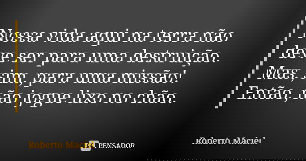 Nossa vida aqui na terra não deve ser para uma destruição. Mas, sim, para uma missão! Então, não jogue lixo no chão.... Frase de Roberto Maciel.