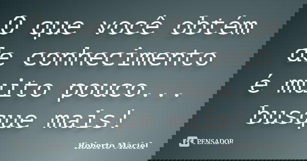 O que você obtém de conhecimento é muito pouco... busque mais!... Frase de Roberto Maciel.
