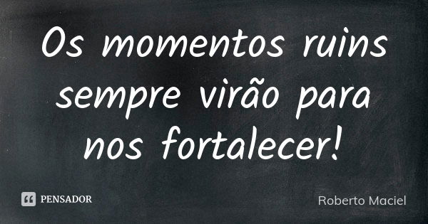 Os momentos ruins sempre virão para nos fortalecer!... Frase de Roberto Maciel.