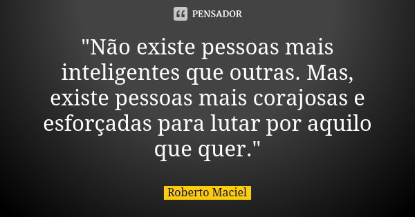 "Não existe pessoas mais inteligentes que outras. Mas, existe pessoas mais corajosas e esforçadas para lutar por aquilo que quer."... Frase de Roberto Maciel.