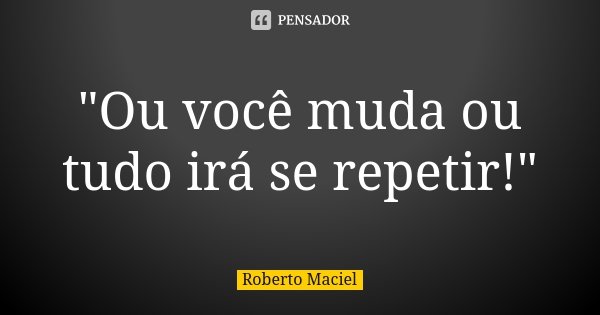 "Ou você muda ou tudo irá se repetir!"... Frase de Roberto Maciel.