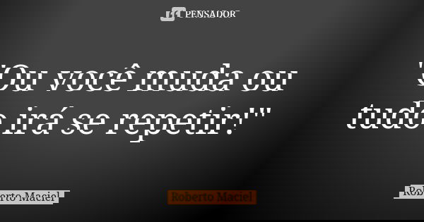 "Ou você muda ou tudo irá se repetir!"... Frase de Roberto Maciel.