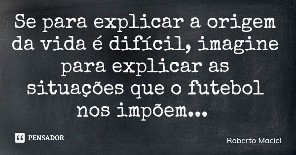 Se para explicar a origem da vida é difícil, imagine para explicar as situações que o futebol nos impõem...... Frase de Roberto Maciel.