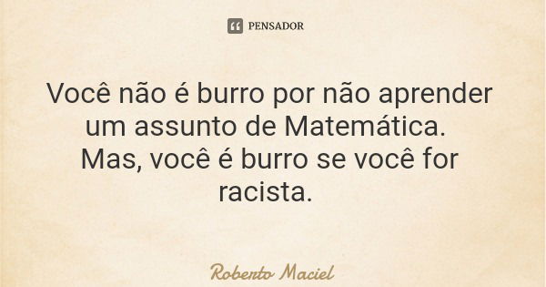 Você não é burro por não aprender um assunto de Matemática. Mas, você é burro se você for racista.... Frase de Roberto Maciel.
