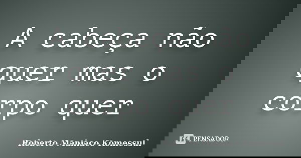 A cabeça não quer mas o corpo quer... Frase de Roberto Maniaco Komessul.