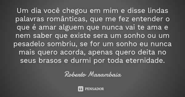 Um dia você chegou em mim e disse lindas palavras românticas, que me fez entender o que é amar alguem que nunca vai te ama e nem saber que existe sera um sonho ... Frase de Roberto Marambaia.