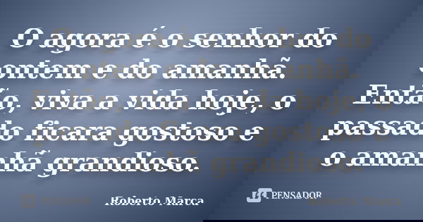 O agora é o senhor do ontem e do amanhã. Então, viva a vida hoje, o passado ficara gostoso e o amanhã grandioso.... Frase de Roberto Marca.