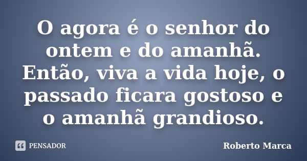 O agora é o senhor do ontem e do amanhã. Então, viva a vida hoje, o passado ficara gostoso e o amanhã grandioso.... Frase de Roberto Marca.