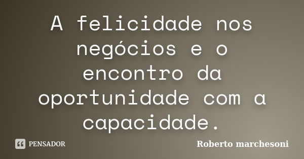 A felicidade nos negócios e o encontro da oportunidade com a capacidade.... Frase de Roberto marchesoni.