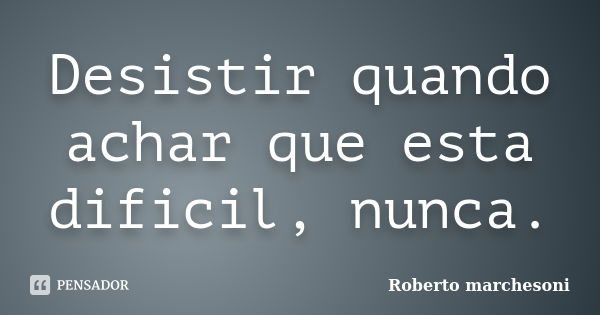 Desistir quando achar que esta dificil, nunca.... Frase de ROberto MArchesoni.