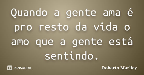 Quando a gente ama é pro resto da vida o amo que a gente está sentindo.... Frase de Roberto Marlley.