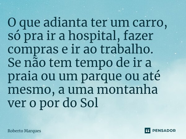 O que adianta ter um carro, só pra ir a hospital, fazer compras e ir ao trabalho. Se não tem tempo de ir a praia ou um parque ou até mesmo, a uma montanha ver o... Frase de Roberto Marques.