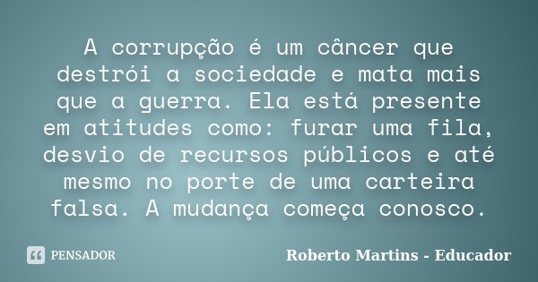 A corrupção é um câncer que destrói a sociedade e mata mais que a guerra. Ela está presente em atitudes como: furar uma fila, desvio de recursos públicos e até ... Frase de Roberto Martins - Educador.