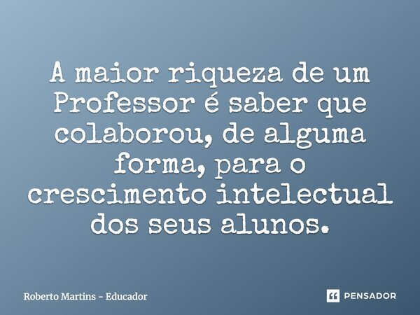 A maior riqueza de um Professor é saber que colaborou, de alguma forma, para o crescimento intelectual dos seus alunos.... Frase de Roberto Martins - Educador.