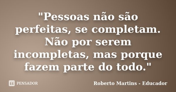 "Pessoas não são perfeitas, se completam. Não por serem incompletas, mas porque fazem parte do todo."... Frase de Roberto Martins - Educador.