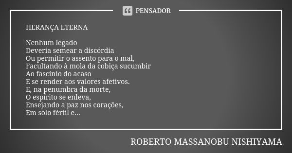 HERANÇA ETERNA Nenhum legado Deveria semear a discórdia Ou permitir o assento para o mal, Facultando à mola da cobiça sucumbir Ao fascínio do acaso E se render ... Frase de ROBERTO MASSANOBU NISHIYAMA.