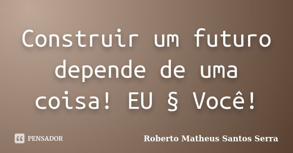 Construir um futuro depende de uma coisa! EU § Você!... Frase de Roberto Matheus Santos Serra.