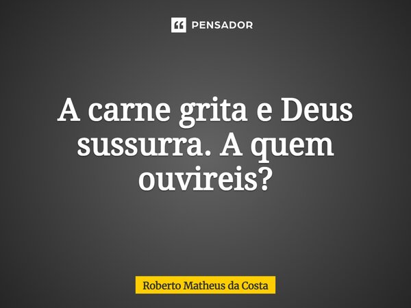 ⁠A carne grita e Deus sussurra. A quem ouvireis?... Frase de Roberto Matheus da Costa.