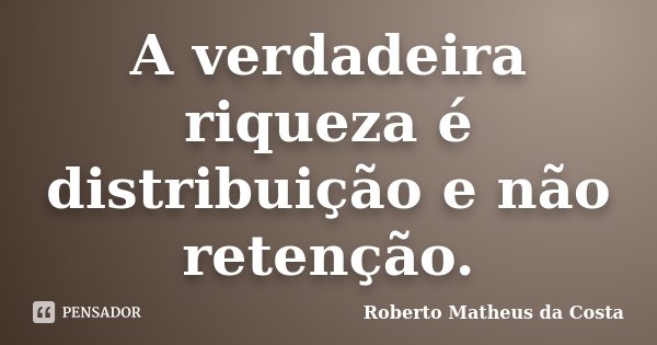 A verdadeira riqueza é distribuição e não retenção.... Frase de Roberto Matheus da Costa.