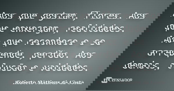 Aos que gostam, flores. Aos que enxergam, realidades. Ao que reconhece e se arrepende, perdão. Aos demais, ilusão e vaidades.... Frase de Roberto Matheus da Costa.