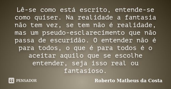 Lê-se como está escrito, entende-se como quiser. Na realidade a fantasia não tem vez, se tem não é realidade, mas um pseudo-esclarecimento que não passa de escu... Frase de Roberto Matheus da Costa.