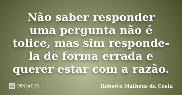 Não saber responder uma pergunta não é tolice, mas sim responde-la de forma errada e querer estar com a razão.... Frase de Roberto Matheus da Costa.